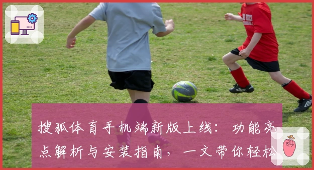 搜狐体育手机端新版上线：功能亮点解析与安装指南，一文带你轻松掌握