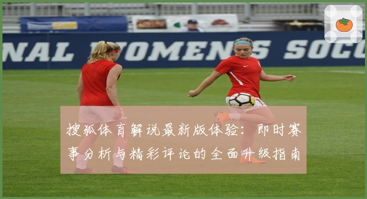 搜狐体育解说最新版体验：即时赛事分析与精彩评论的全面升级指南