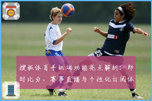 搜狐体育手机端功能亮点解析：即时比分、赛事直播与个性化订阅体验全面升级