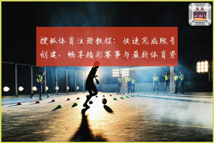 搜狐体育注册教程：快速完成账号创建，畅享精彩赛事与最新体育资讯