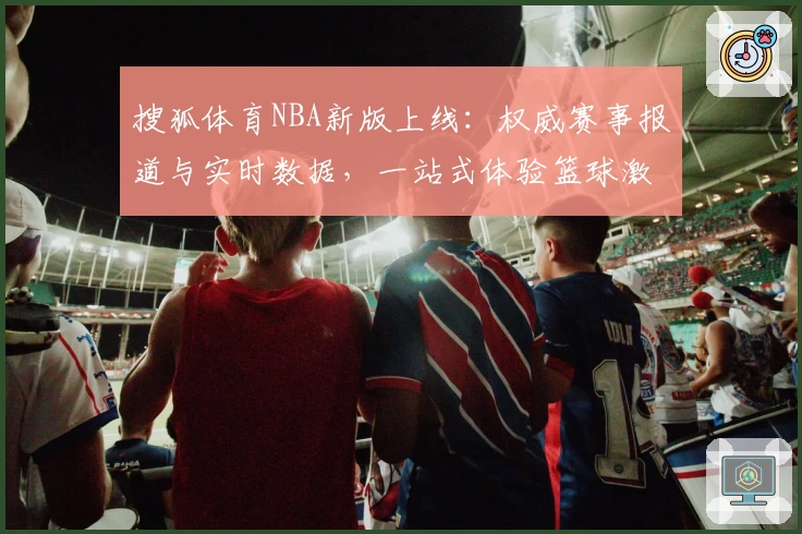 搜狐体育NBA新版上线：权威赛事报道与实时数据，一站式体验篮球激情