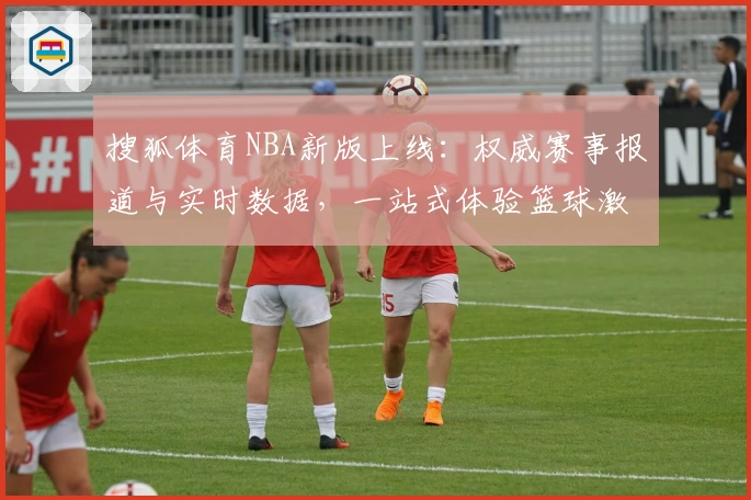 搜狐体育NBA新版上线：权威赛事报道与实时数据，一站式体验篮球激情