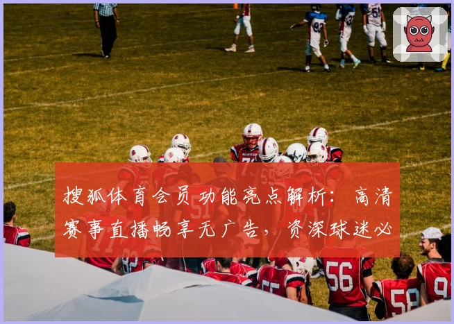 搜狐体育会员功能亮点解析：高清赛事直播畅享无广告，资深球迷必备体验