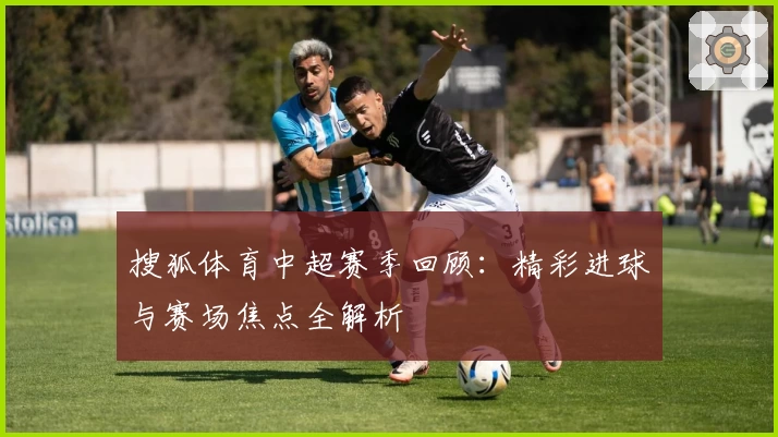 搜狐体育中超赛季回顾：精彩进球与赛场焦点全解析