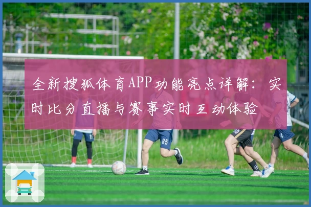 全新搜狐体育APP功能亮点详解：实时比分直播与赛事实时互动体验