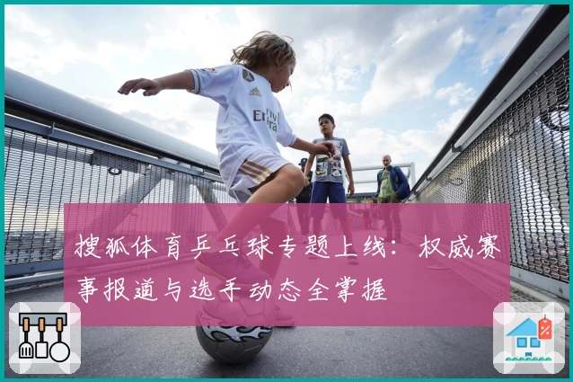 搜狐体育乒乓球专题上线：权威赛事报道与选手动态全掌握