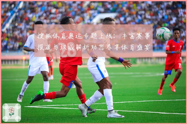 搜狐体育奥运专题上线:丰富赛事报道与权威解析助您尽享体育盛宴