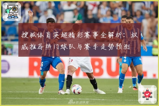 搜狐体育英超精彩赛事全解析：权威推荐热门球队与赛季走势预测