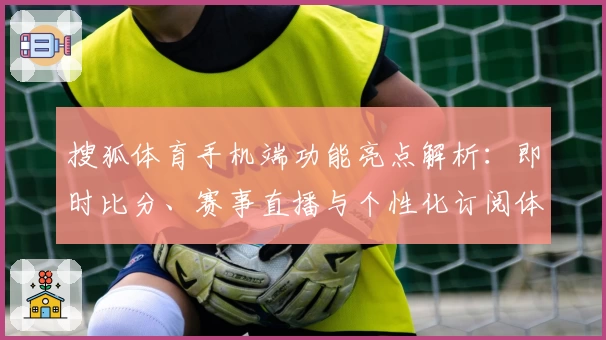 搜狐体育手机端功能亮点解析：即时比分、赛事直播与个性化订阅体验全面升级