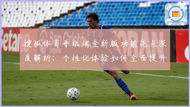 搜狐体育手机端全新版功能亮点深度解析：个性化体验如何全面提升用户满意度