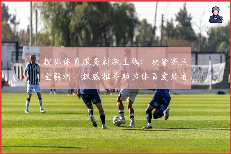 搜狐体育服务新版上线：功能亮点全解析，权威推荐助力体育爱好者畅享赛事体验