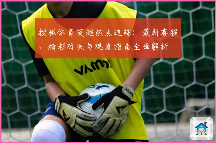 搜狐体育英超热点追踪：最新赛程、精彩对决与观看指南全面解析