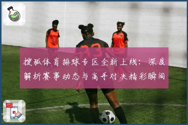 搜狐体育排球专区全新上线：深度解析赛事动态与高手对决精彩瞬间