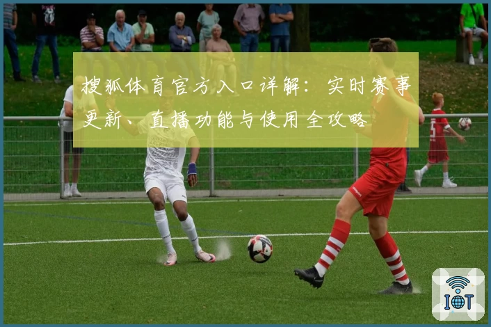 搜狐体育官方入口详解：实时赛事更新、直播功能与使用全攻略