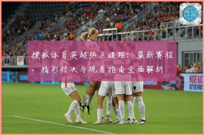 搜狐体育英超热点追踪：最新赛程、精彩对决与观看指南全面解析